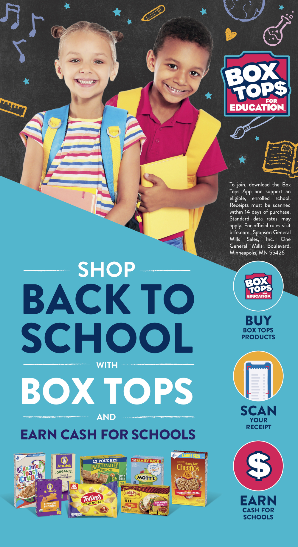 Shop back to school with Box Tops and Earn Cash For schools. 
To join, download the Box Tops App and support an eligible, enrolled school. Receipts must be scanned within 14 days of purchase. standard data rates may apply. For Official rules visit btfe.com Sponsor : General Mills Sales, Inc One General Mills Boulevard, Minneapolis, MN 55426