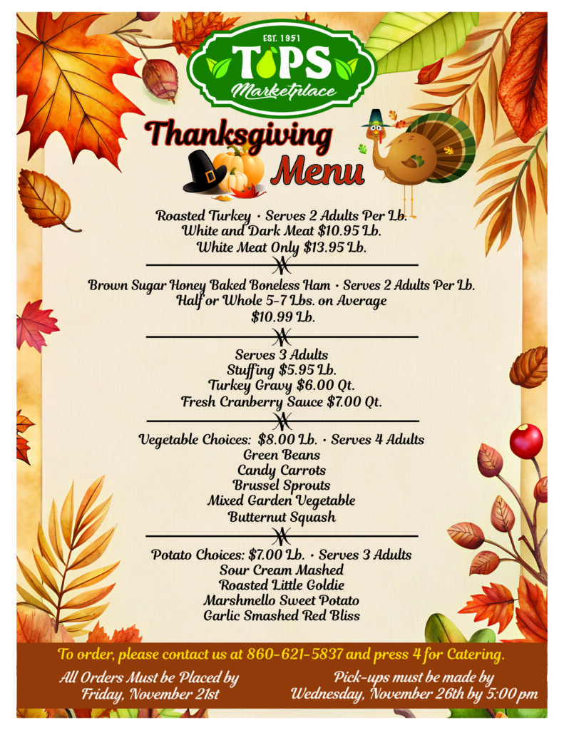 Thanksgiving menu
Roasted Turkey Serves 2 Adults Per Lb.
White and Dark Meat $10.95 LB
White Meat Only $13.95 LB
*
Brown Sugar Honey Baked Boneless Ham Serves 2 Adults Per Lb. Half or Whole 5 - 7lbs on Average $10.99 LB
*
Serves 3 Adults
Stuffing $5.95 LB
Turkey Gravy $6.00 QT
Fresh Cranberry Sauce $7.00 QT
*
Vegetable Choices: $8.00 lb Serves 4 Adults
Green Beans
Candy Carrots
Brussel Sprouts
Mixed Garden Vegetable
Butternut Squash
*
Potato Choices: $7.00 lb, Serves 3 Adults
Sour Cream Mashed
Roasted Little Goldie
Marshmallow Sweet Potato
Garlic Smashed Red Bliss

To order, please contact us at 860-621-5837 and press 4 for catering

All Orders Must be Placed by Friday, November 21st

Pick-ups must be made by Wednesday, November 26th by 5:00