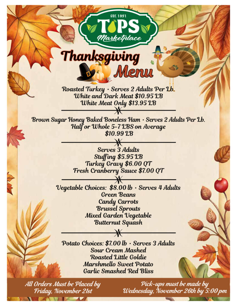 Thanksgiving menu

Roasted Turkey Serves 2 Adults Per Lb.
White and Dark Meat $10.95 28

White Meat Only $13.95 LB

*

Brown Sugar Honey Baked Boneless Ham Serves 2 Adults Per Lb. Half or Whole 5-71BS on Average

$10.99 18

*

Serves 3 Adults

Stuffing $5.95 18

Turkey Gravy $6.00 QT

Fresh Cranberry Sauce $7.00 QT

*

Vegetable Choices: $8.00 lb Serves 4 Adults

Green Beans

Candy Carrots

Brussel Sprouts

Mixed Garden Vegetable

Butternut Squash

*

Potato Choices: $7.00 lb, Serves 3 Adults

Sour Cream Mashed

Roasted Little Goldie

Marshmello Sweet Potato

Garlic Smashed Red Bliss

All Orders Must be Placed by Friday, November 21st

Pick-ups must be made by Wednesday, November 26th by 5:00