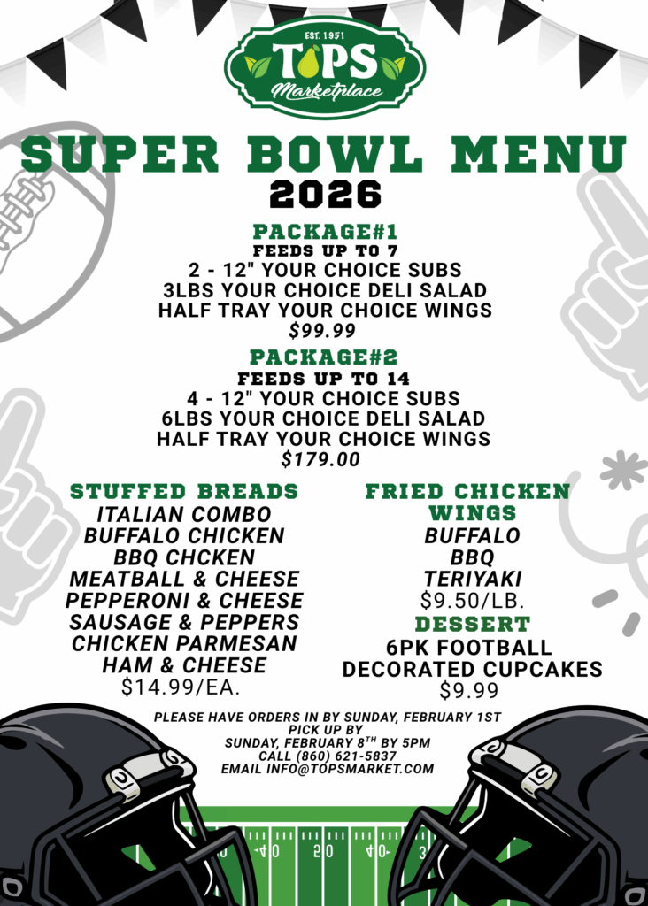 TOPS Marketplace
SUPER BOWL MENU 2026
PACKAGE#1 FEEDS UP TO 7
2 - 12" YOUR CHOICE SUBS 3LBS YOUR CHOICE DELI SALAD HALF TRAY YOUR CHOICE WINGS $99.99 
PACKAGE#2 FEEDS UP TO 14
4 - 12" YOUR CHOICE SUBS 6LBS YOUR CHOICE DELI SALAD HALF TRAY YOUR CHOICE WINGS $179.00
PLEASE HAVE ORDERS IN BY SUNDAY, FEBRUARY 1ST
PICK UP BY
SUNDAY, FEBRUARY 8TH BY 5PM
CALL (860) 621-5837 EMAIL INFO@TOPSMARKET.COM