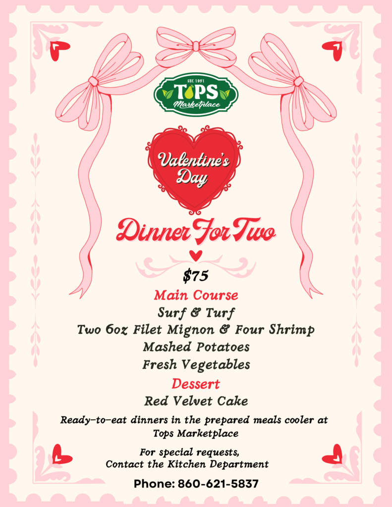 TOPS Marketplace
Valentine's Day Dinner For Two $75 Main Course Surf & Turf, Two 6oz Filet Mignon & Four Shrimp, Mashed Potatoes, Fresh Vegetables, Dessert
Red Velvet Cake,
Ready-to-eat dinners in the prepared meals cooler at Tops Marketplace
For special requests,
Contact the Kitchen Department
Phone: 860-621-5837